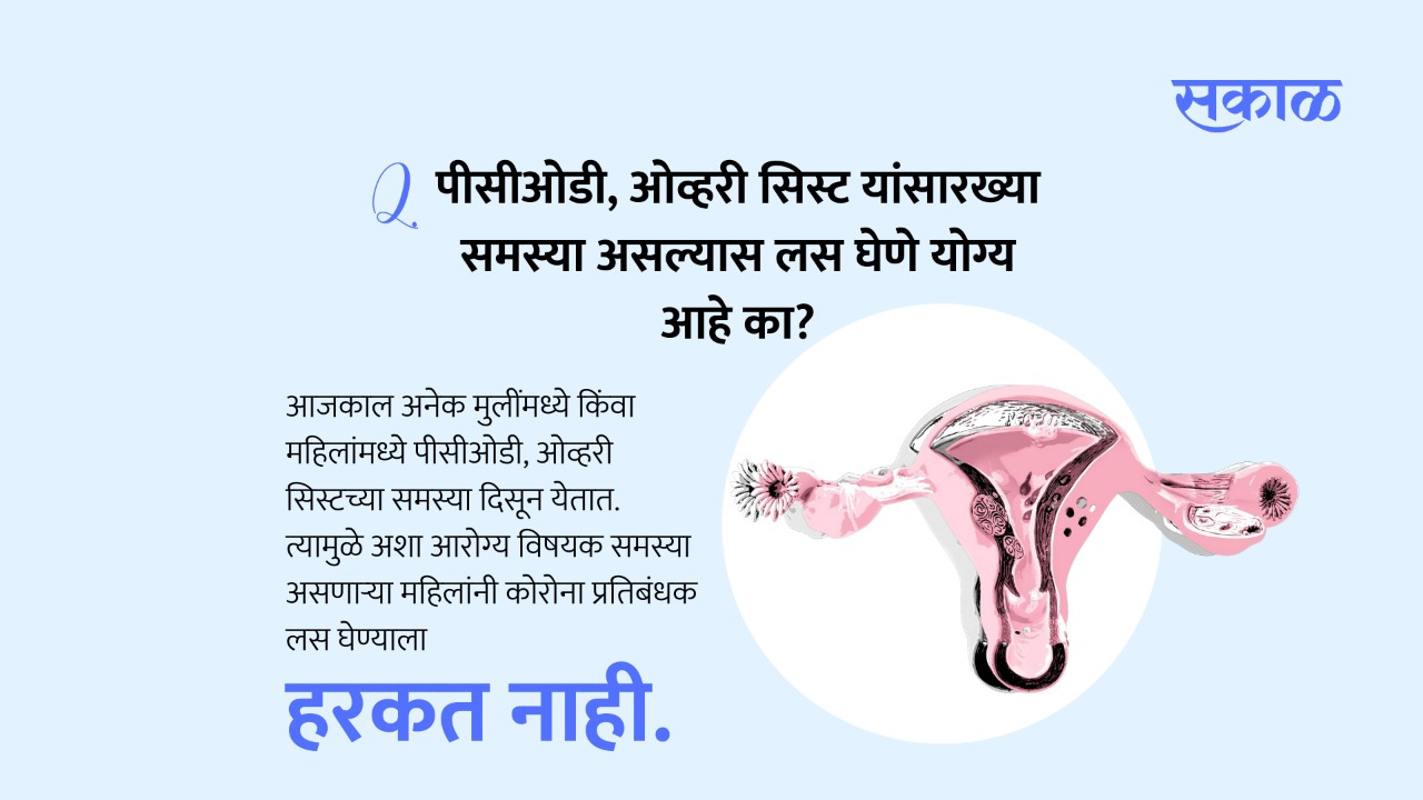 अनेक मुलींमध्ये किंवा महिलांमध्ये पीसीओडी, ओव्हरी सिस्टच्या समस्या दिसून येतात. या समस्या खूप दिवसांपासून सुरू असतात. त्यामुळे अशा आरोग्य विषयक समस्या असणाऱ्या महिलांनी देखील कोरोना प्रतिबंधक लस घेण्याला हरकत नाही.